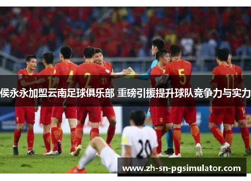 侯永永加盟云南足球俱乐部 重磅引援提升球队竞争力与实力