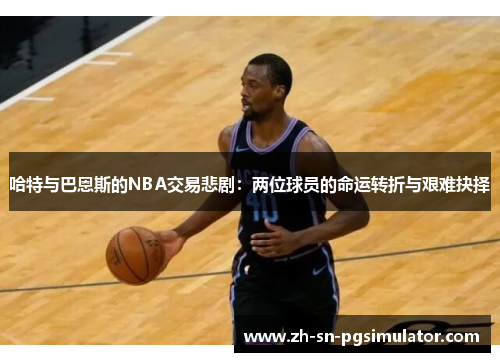 哈特与巴恩斯的NBA交易悲剧：两位球员的命运转折与艰难抉择