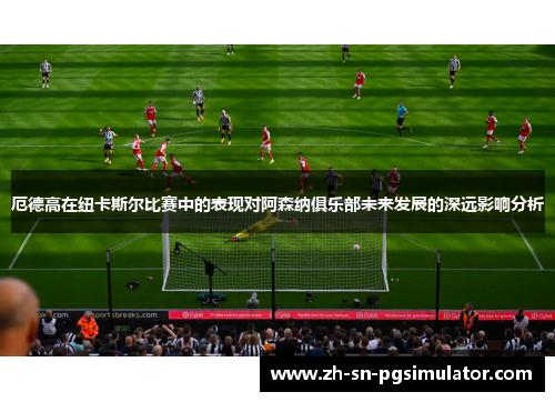 厄德高在纽卡斯尔比赛中的表现对阿森纳俱乐部未来发展的深远影响分析