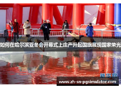 如何在哈尔滨亚冬会开幕式上庄严升起国旗展现国家荣光