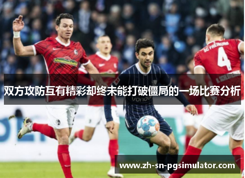 双方攻防互有精彩却终未能打破僵局的一场比赛分析