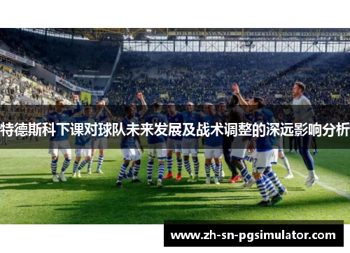 特德斯科下课对球队未来发展及战术调整的深远影响分析