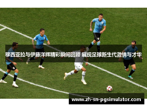 穆西亚拉与伊藤洋辉精彩瞬间回顾 展现足球新生代激情与才华