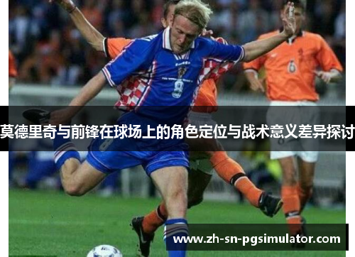 莫德里奇与前锋在球场上的角色定位与战术意义差异探讨