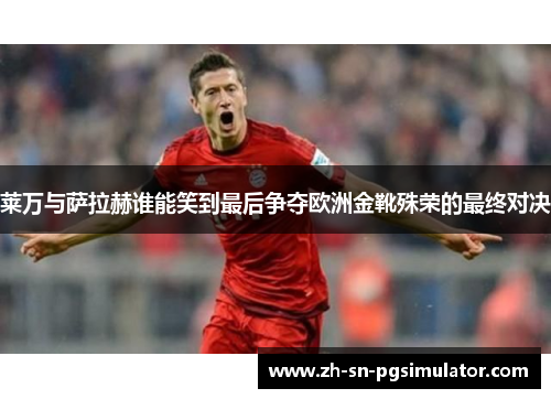 莱万与萨拉赫谁能笑到最后争夺欧洲金靴殊荣的最终对决