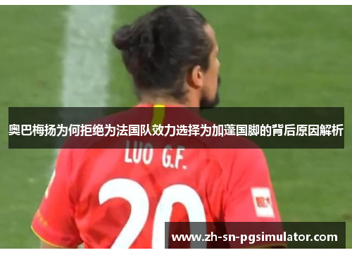 奥巴梅扬为何拒绝为法国队效力选择为加蓬国脚的背后原因解析