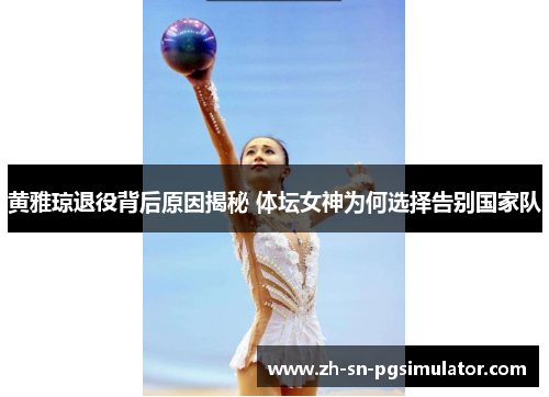 黄雅琼退役背后原因揭秘 体坛女神为何选择告别国家队