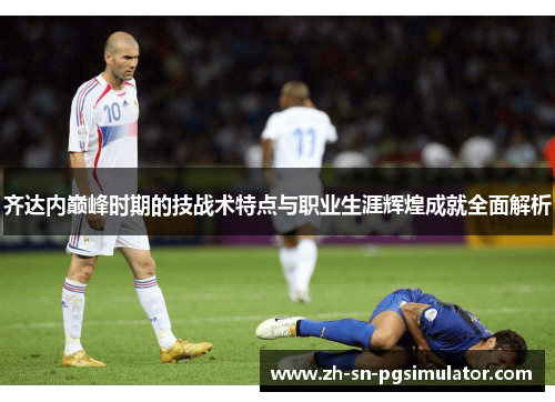 齐达内巅峰时期的技战术特点与职业生涯辉煌成就全面解析