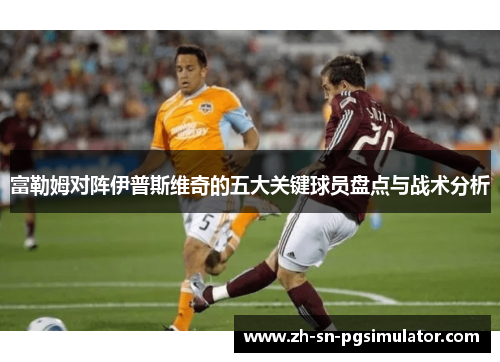 富勒姆对阵伊普斯维奇的五大关键球员盘点与战术分析