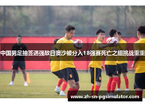中国男足抽签遇强敌日澳沙被分入18强赛死亡之组挑战重重
