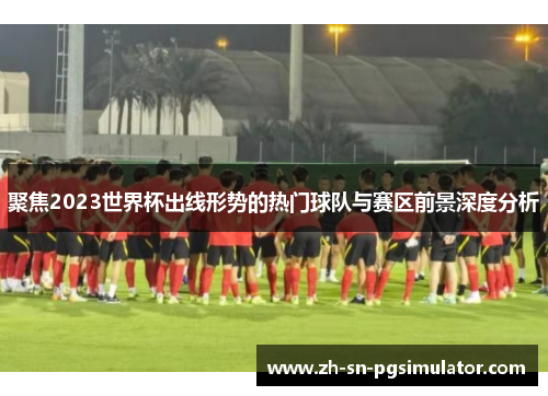 聚焦2023世界杯出线形势的热门球队与赛区前景深度分析